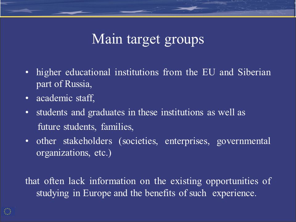 Main target groups higher educational institutions from the EU and Siberian part of Russia, academic staff, students and graduates in these institutions as well as future students, families, other stakeholders (societies, enterprises, governmental organizations, etc.) that often lack information on the existing opportunities of studying in Europe and the benefits of such experience.