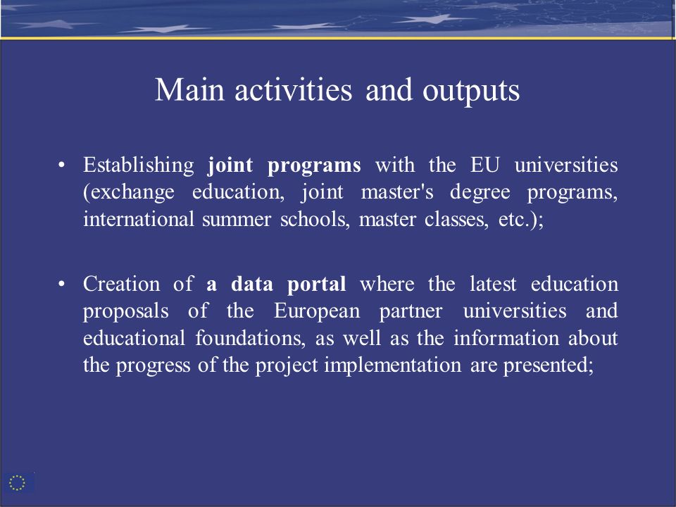 Main activities and outputs Establishing joint programs with the EU universities (exchange education, joint master s degree programs, international summer schools, master classes, etc.); Creation of a data portal where the latest education proposals of the European partner universities and educational foundations, as well as the information about the progress of the project implementation are presented;