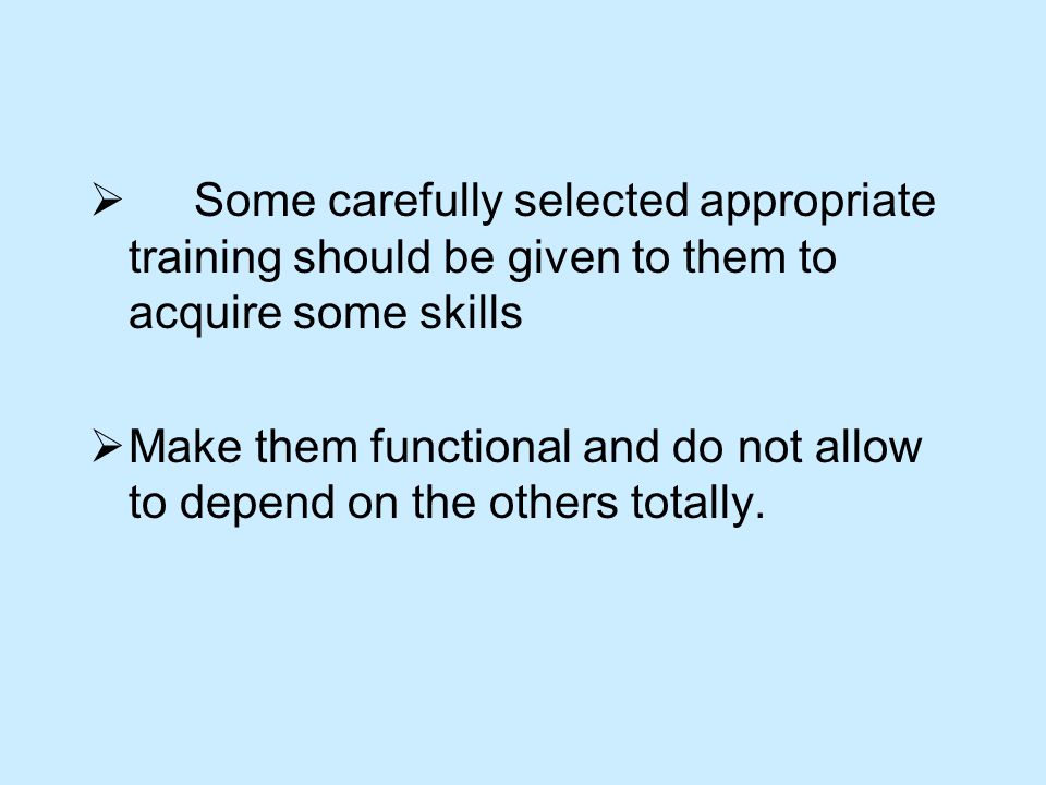  Some carefully selected appropriate training should be given to them to acquire some skills  Make them functional and do not allow to depend on the others totally.