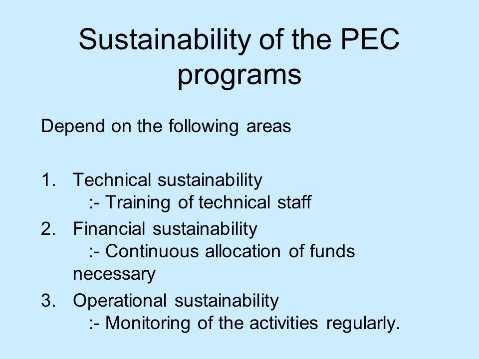 Sustainability of the PEC programs Depend on the following areas 1.Technical sustainability :- Training of technical staff 2.Financial sustainability :- Continuous allocation of funds necessary 3.Operational sustainability :- Monitoring of the activities regularly.
