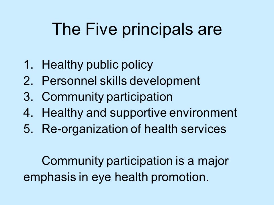 The Five principals are 1.Healthy public policy 2.Personnel skills development 3.Community participation 4.Healthy and supportive environment 5.Re-organization of health services Community participation is a major emphasis in eye health promotion.