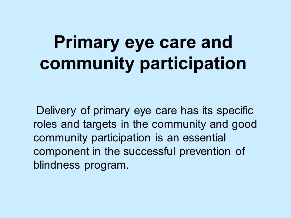Primary eye care and community participation Delivery of primary eye care has its specific roles and targets in the community and good community participation is an essential component in the successful prevention of blindness program.