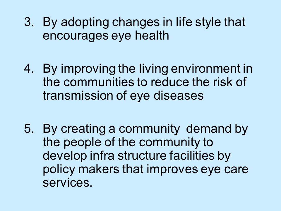 3.By adopting changes in life style that encourages eye health 4.By improving the living environment in the communities to reduce the risk of transmission of eye diseases 5.By creating a community demand by the people of the community to develop infra structure facilities by policy makers that improves eye care services.