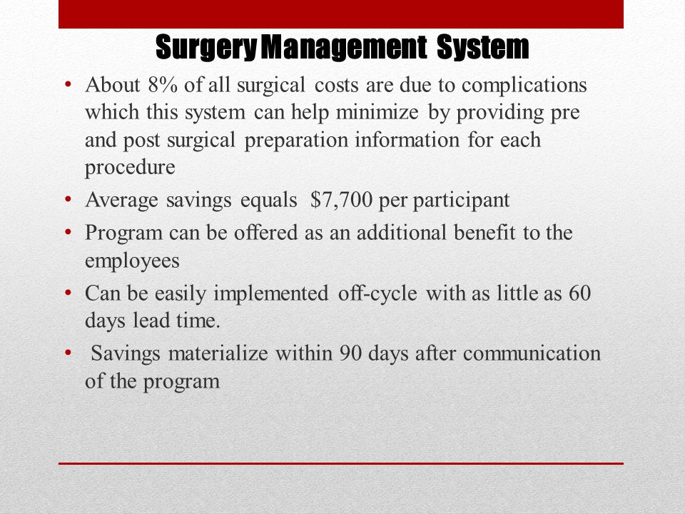 Surgery Management System About 8% of all surgical costs are due to complications which this system can help minimize by providing pre and post surgical preparation information for each procedure Average savings equals $7,700 per participant Program can be offered as an additional benefit to the employees Can be easily implemented off-cycle with as little as 60 days lead time.