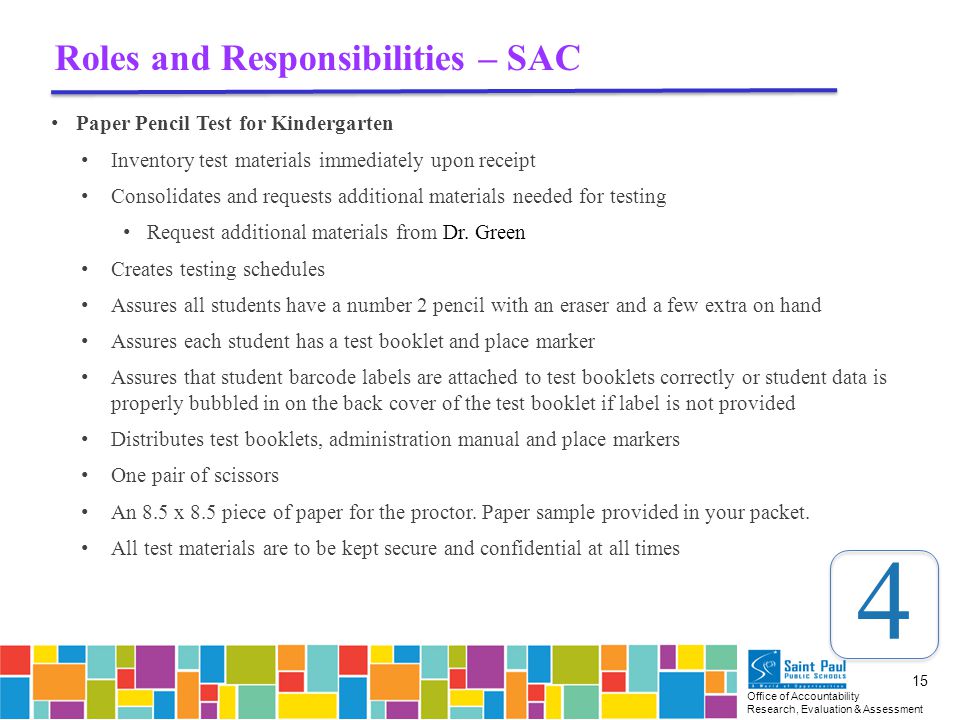 Office of Accountability Research, Evaluation & Assessment 15 Roles and Responsibilities – SAC Paper Pencil Test for Kindergarten Inventory test materials immediately upon receipt Consolidates and requests additional materials needed for testing Request additional materials from Dr.