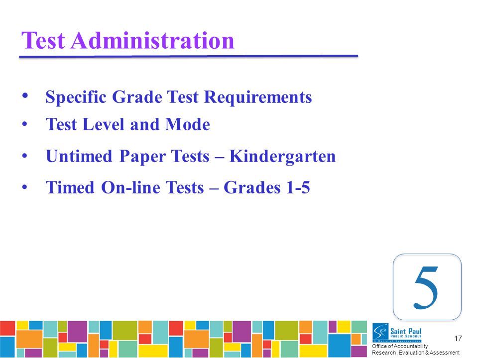 Office of Accountability Research, Evaluation & Assessment 17 Test Administration Specific Grade Test Requirements Test Level and Mode Untimed Paper Tests – Kindergarten Timed On-line Tests – Grades 1-5 5