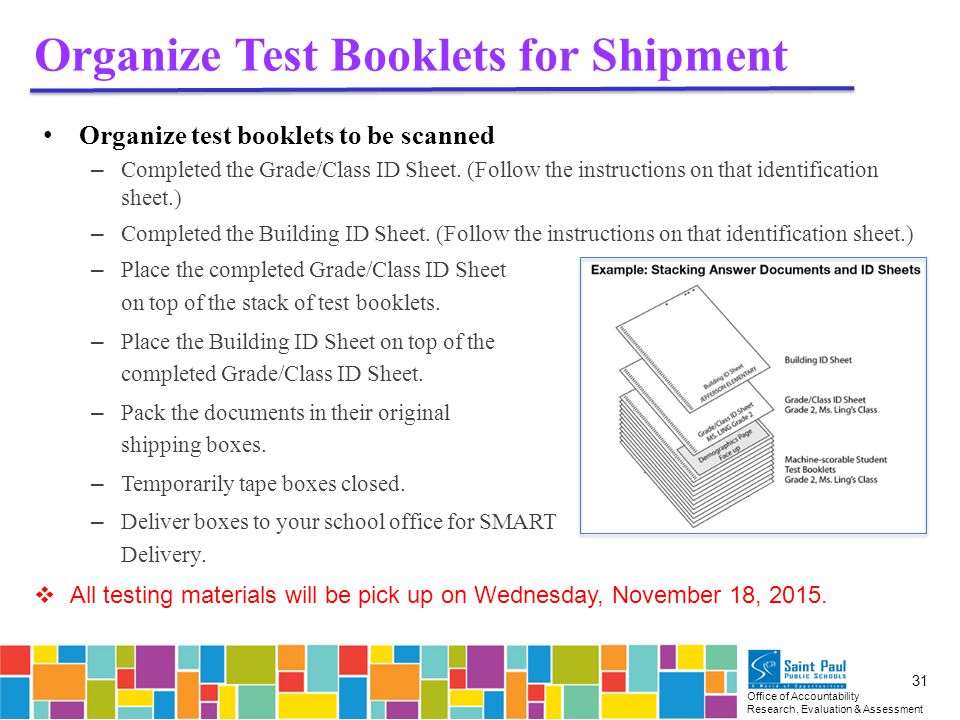 Office of Accountability Research, Evaluation & Assessment 31 Organize Test Booklets for Shipment Organize test booklets to be scanned – Completed the Grade/Class ID Sheet.