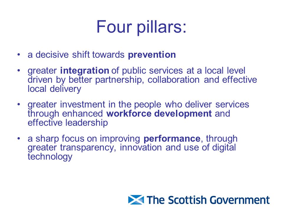 Four pillars: a decisive shift towards prevention greater integration of public services at a local level driven by better partnership, collaboration and effective local delivery greater investment in the people who deliver services through enhanced workforce development and effective leadership a sharp focus on improving performance, through greater transparency, innovation and use of digital technology