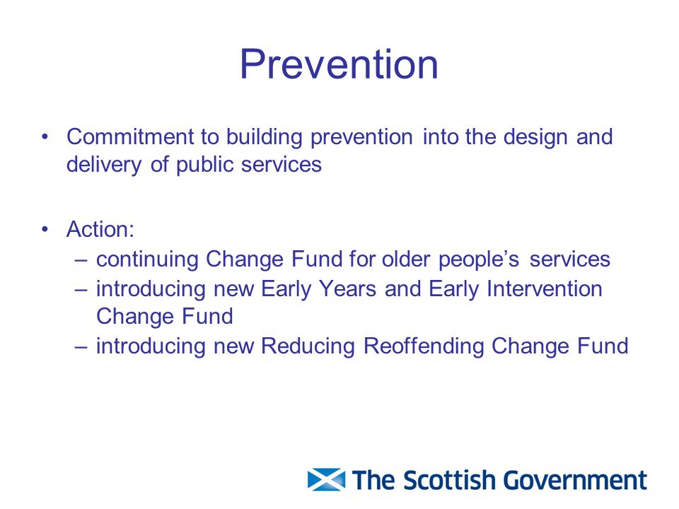 Prevention Commitment to building prevention into the design and delivery of public services Action: –continuing Change Fund for older people’s services –introducing new Early Years and Early Intervention Change Fund –introducing new Reducing Reoffending Change Fund