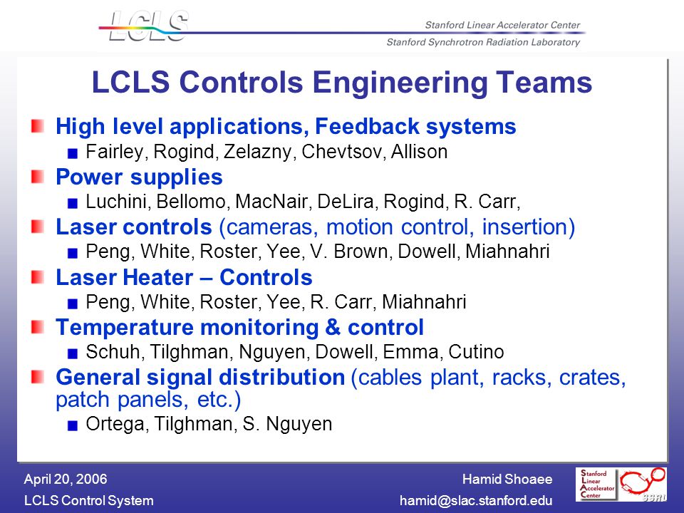 Hamid Shoaee LCLS Control April 20, 2006 LCLS Controls Engineering Teams High level applications, Feedback systems Fairley, Rogind, Zelazny, Chevtsov, Allison Power supplies Luchini, Bellomo, MacNair, DeLira, Rogind, R.