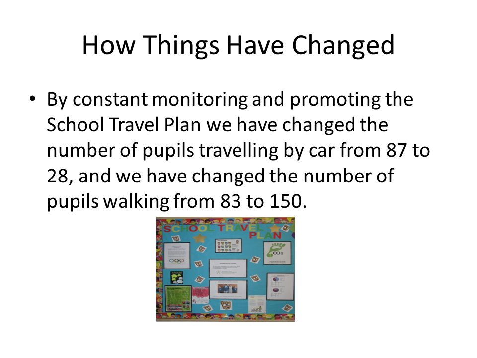 How Things Have Changed By constant monitoring and promoting the School Travel Plan we have changed the number of pupils travelling by car from 87 to 28, and we have changed the number of pupils walking from 83 to 150.