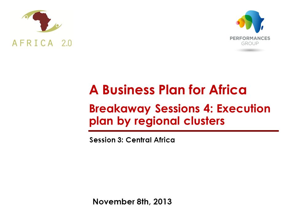 November 8th, 2013 A Business Plan for Africa Breakaway Sessions 4: Execution plan by regional clusters Session 3: Central Africa