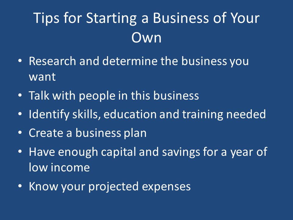Tips for Starting a Business of Your Own Research and determine the business you want Talk with people in this business Identify skills, education and training needed Create a business plan Have enough capital and savings for a year of low income Know your projected expenses