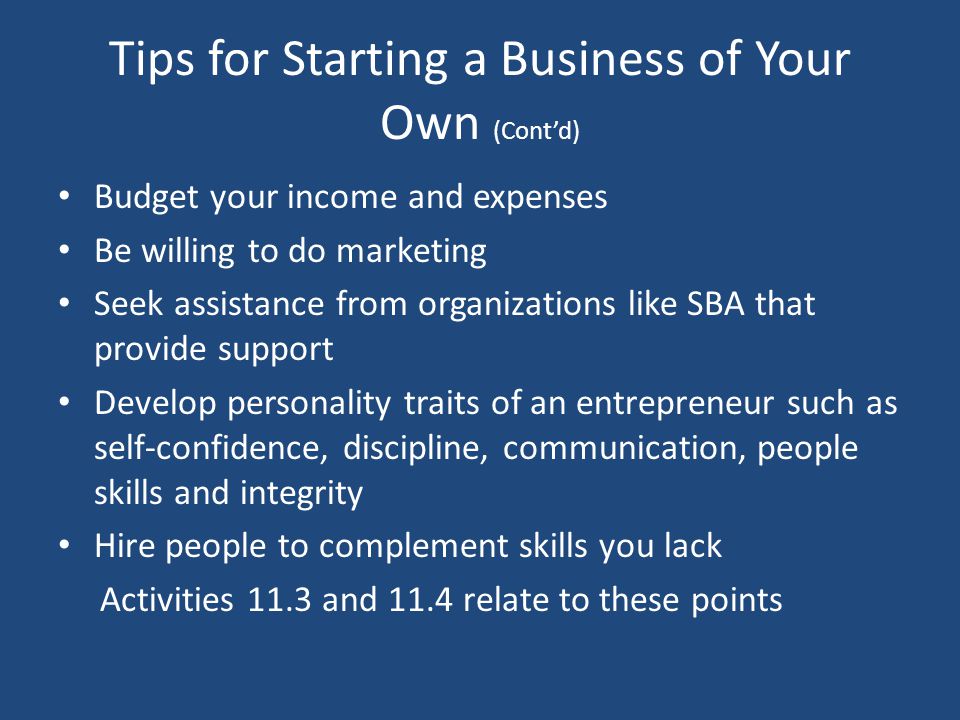 Tips for Starting a Business of Your Own (Cont’d) Budget your income and expenses Be willing to do marketing Seek assistance from organizations like SBA that provide support Develop personality traits of an entrepreneur such as self-confidence, discipline, communication, people skills and integrity Hire people to complement skills you lack Activities 11.3 and 11.4 relate to these points