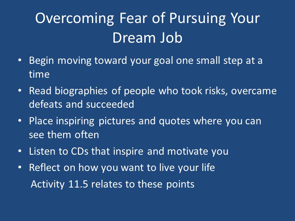 Overcoming Fear of Pursuing Your Dream Job Begin moving toward your goal one small step at a time Read biographies of people who took risks, overcame defeats and succeeded Place inspiring pictures and quotes where you can see them often Listen to CDs that inspire and motivate you Reflect on how you want to live your life Activity 11.5 relates to these points