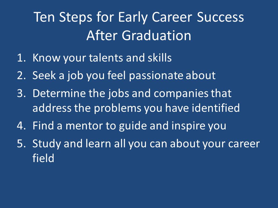 Ten Steps for Early Career Success After Graduation 1.Know your talents and skills 2.Seek a job you feel passionate about 3.Determine the jobs and companies that address the problems you have identified 4.Find a mentor to guide and inspire you 5.Study and learn all you can about your career field