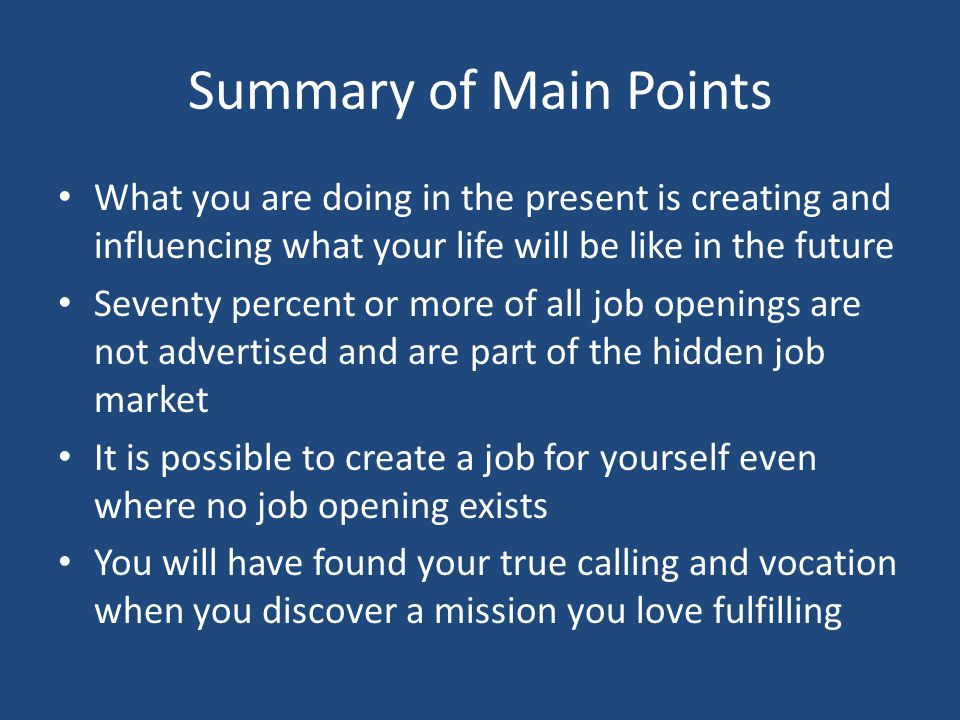 Summary of Main Points What you are doing in the present is creating and influencing what your life will be like in the future Seventy percent or more of all job openings are not advertised and are part of the hidden job market It is possible to create a job for yourself even where no job opening exists You will have found your true calling and vocation when you discover a mission you love fulfilling