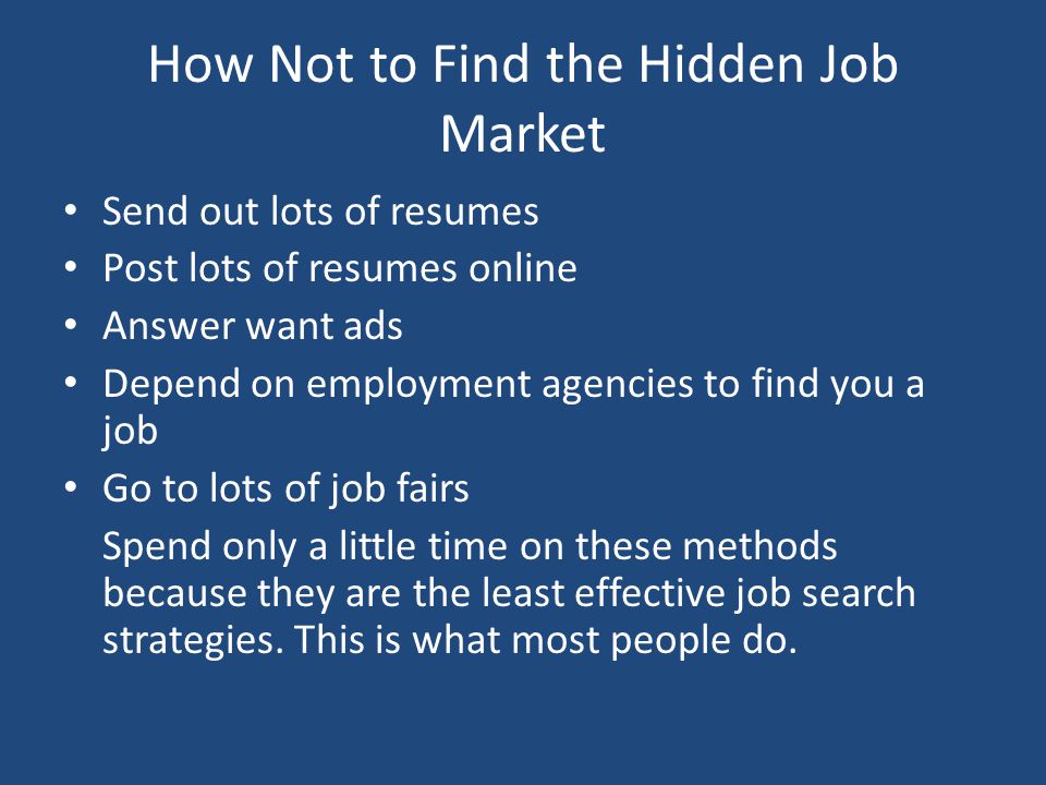 How Not to Find the Hidden Job Market Send out lots of resumes Post lots of resumes online Answer want ads Depend on employment agencies to find you a job Go to lots of job fairs Spend only a little time on these methods because they are the least effective job search strategies.