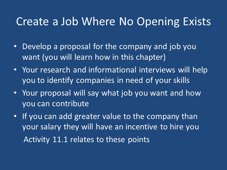 Create a Job Where No Opening Exists Develop a proposal for the company and job you want (you will learn how in this chapter) Your research and informational interviews will help you to identify companies in need of your skills Your proposal will say what job you want and how you can contribute If you can add greater value to the company than your salary they will have an incentive to hire you Activity 11.1 relates to these points