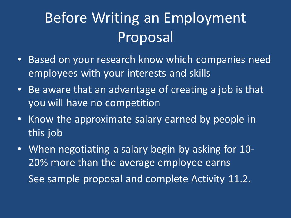 Before Writing an Employment Proposal Based on your research know which companies need employees with your interests and skills Be aware that an advantage of creating a job is that you will have no competition Know the approximate salary earned by people in this job When negotiating a salary begin by asking for % more than the average employee earns See sample proposal and complete Activity 11.2.