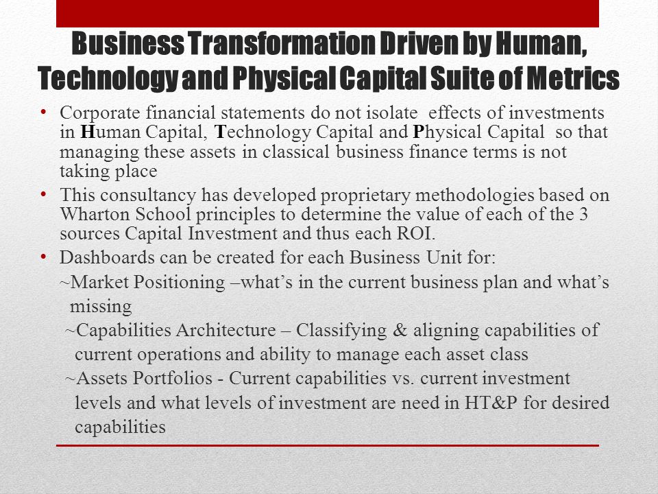 Business Transformation Driven by Human, Technology and Physical Capital Suite of Metrics Corporate financial statements do not isolate effects of investments in Human Capital, Technology Capital and Physical Capital so that managing these assets in classical business finance terms is not taking place This consultancy has developed proprietary methodologies based on Wharton School principles to determine the value of each of the 3 sources Capital Investment and thus each ROI.