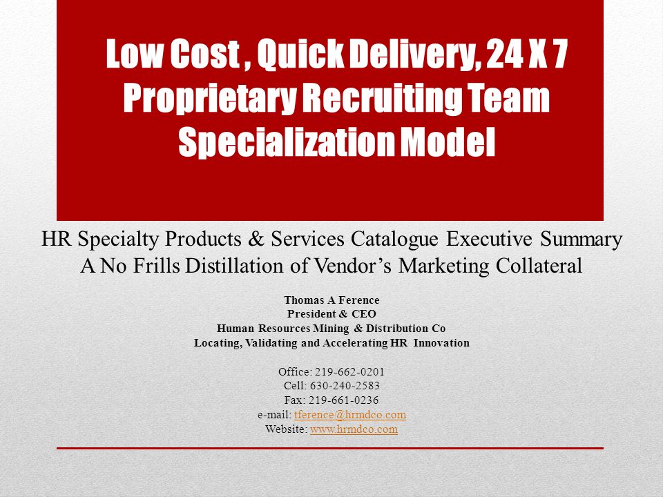 Low Cost, Quick Delivery, 24 X 7 Proprietary Recruiting Team Specialization Model HR Specialty Products & Services Catalogue Executive Summary A No Frills Distillation of Vendor’s Marketing Collateral Thomas A Ference President & CEO Human Resources Mining & Distribution Co Locating, Validating and Accelerating HR Innovation Office: Cell: Fax: Website: