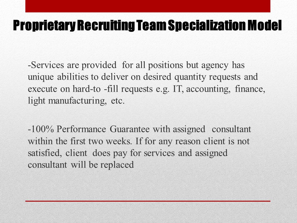Proprietary Recruiting Team Specialization Model -Services are provided for all positions but agency has unique abilities to deliver on desired quantity requests and execute on hard-to -fill requests e.g.