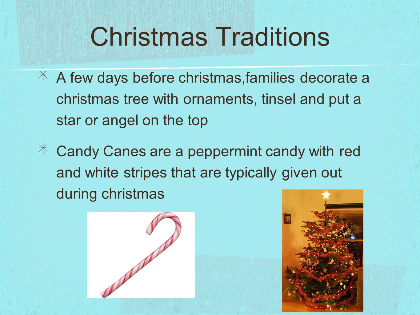 Christmas Traditions A few days before christmas,families decorate a christmas tree with ornaments, tinsel and put a star or angel on the top Candy Canes are a peppermint candy with red and white stripes that are typically given out during christmas