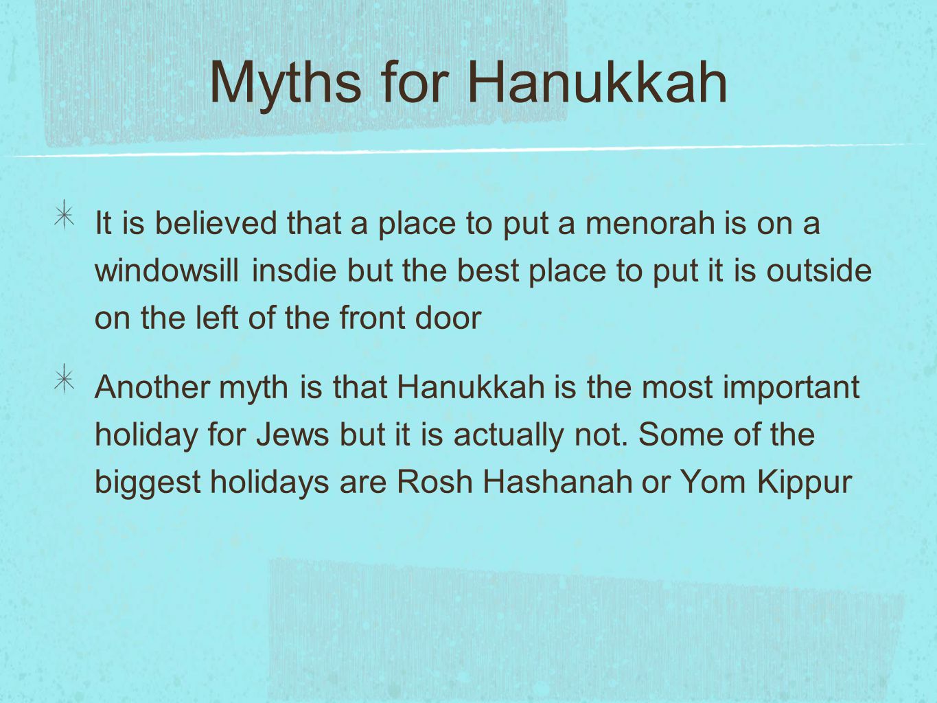 Myths for Hanukkah It is believed that a place to put a menorah is on a windowsill insdie but the best place to put it is outside on the left of the front door Another myth is that Hanukkah is the most important holiday for Jews but it is actually not.