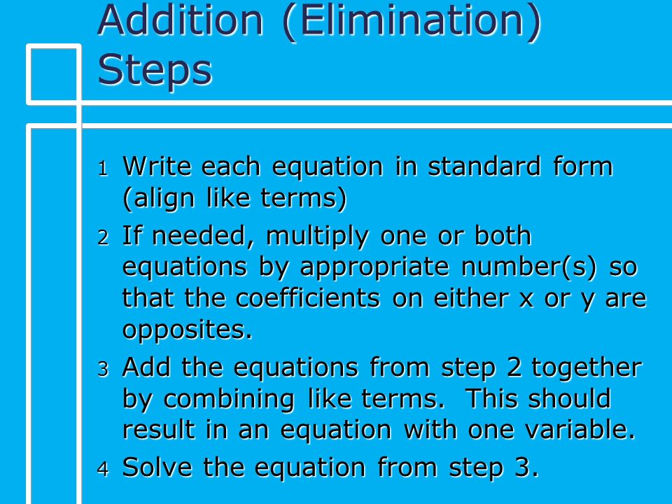 Addition (Elimination) Steps 1 Write each equation in standard form (align like terms) 2 If needed, multiply one or both equations by appropriate number(s) so that the coefficients on either x or y are opposites.