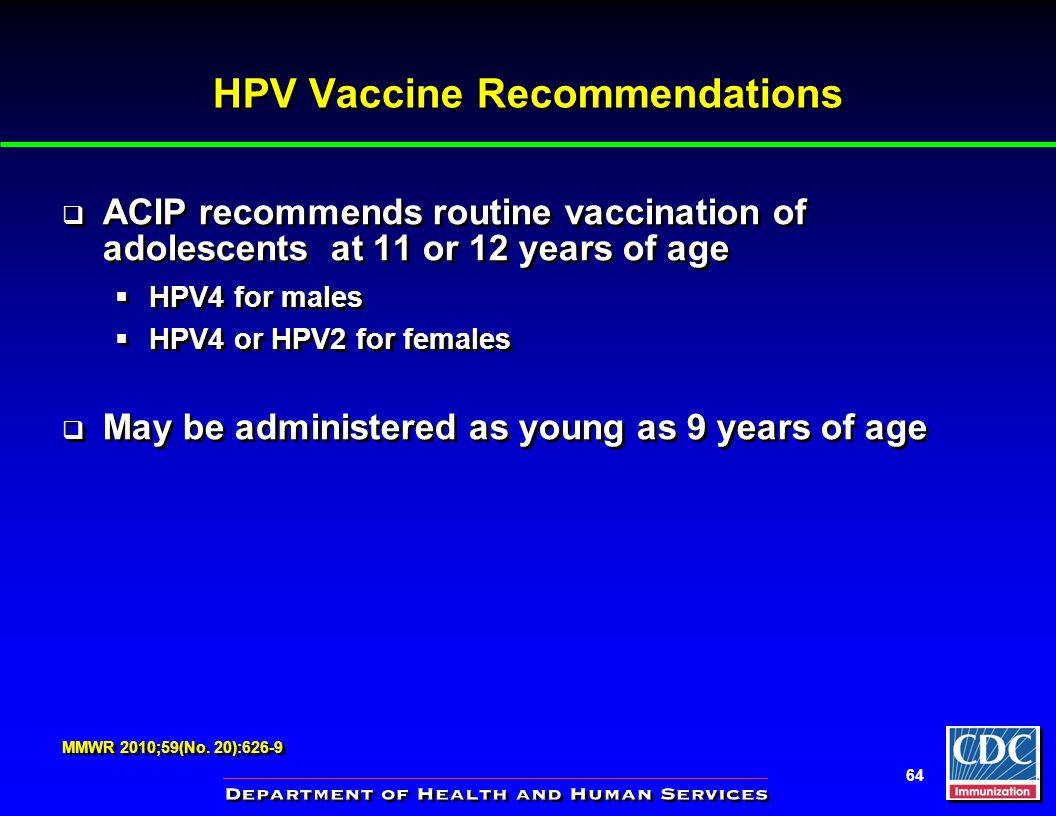 Immunization Update Allegheny County PA Immunization Coaliton (ACIC) Monroeville, PA October 4, 2012 Allegheny County PA Immunization Coaliton (ACIC) Monroeville, - ppt download 64 HPV Vaccine Recommendations ACIP recommends routine vaccination of adolescents at 11 or 12 years of age HPV4 for males HPV4 or HPV2 for females May be administered as young as 9 years of age ACIP recommends routine vaccination of adolescents at 11 or 12 years of age HPV4 for males HPV4 or HPV2 for females May be administered as young as 9 years of age MMWR 2010;59(No. - 웹