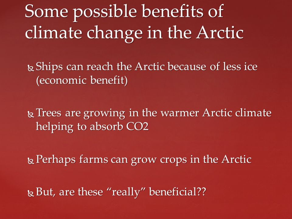  Ships can reach the Arctic because of less ice (economic benefit)  Trees are growing in the warmer Arctic climate helping to absorb CO2  Perhaps farms can grow crops in the Arctic  But, are these really beneficial .