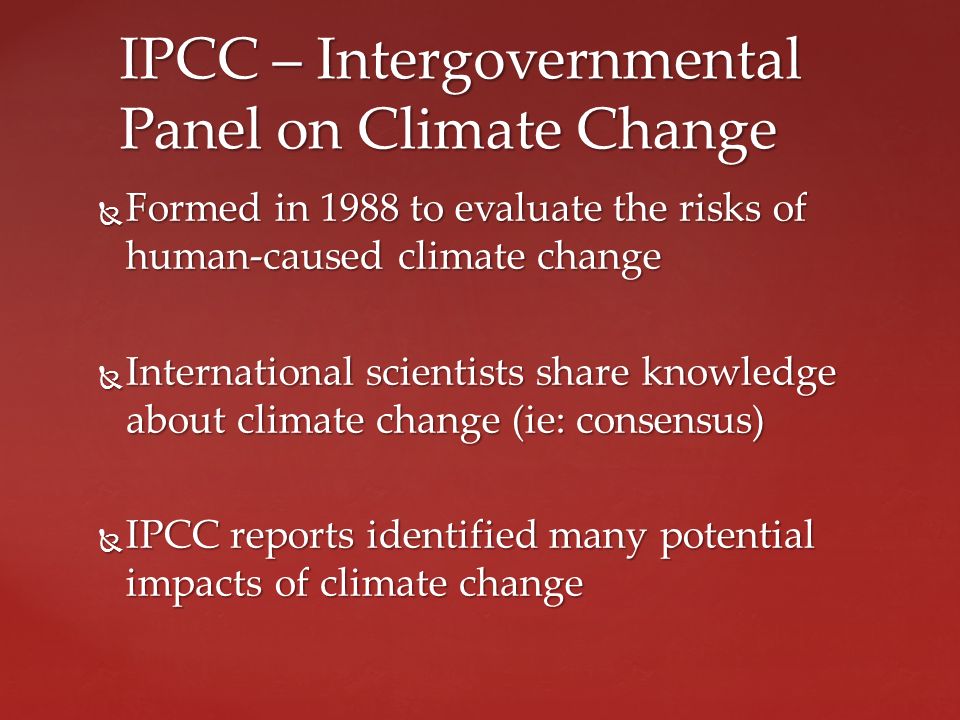  Formed in 1988 to evaluate the risks of human-caused climate change  International scientists share knowledge about climate change (ie: consensus)  IPCC reports identified many potential impacts of climate change IPCC – Intergovernmental Panel on Climate Change