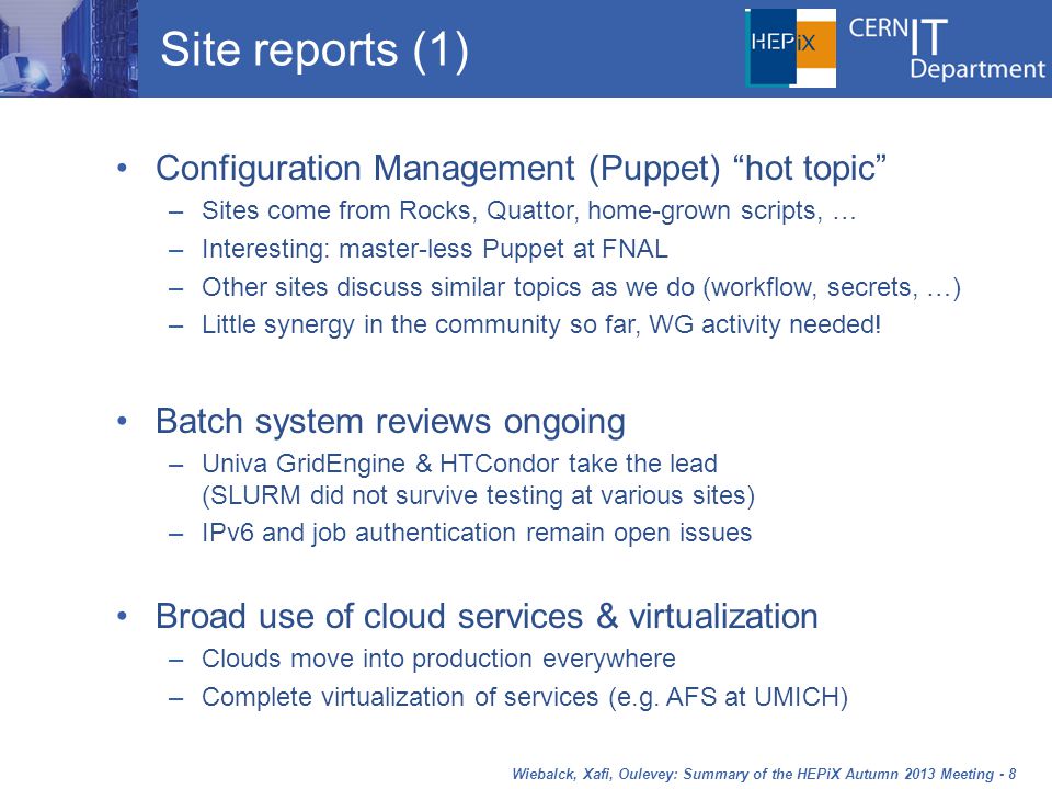 Wiebalck, Xafi, Oulevey: Summary of the HEPiX Autumn 2013 Meeting - 8 Site reports (1) Configuration Management (Puppet) hot topic –Sites come from Rocks, Quattor, home-grown scripts, … –Interesting: master-less Puppet at FNAL –Other sites discuss similar topics as we do (workflow, secrets, …) –Little synergy in the community so far, WG activity needed.