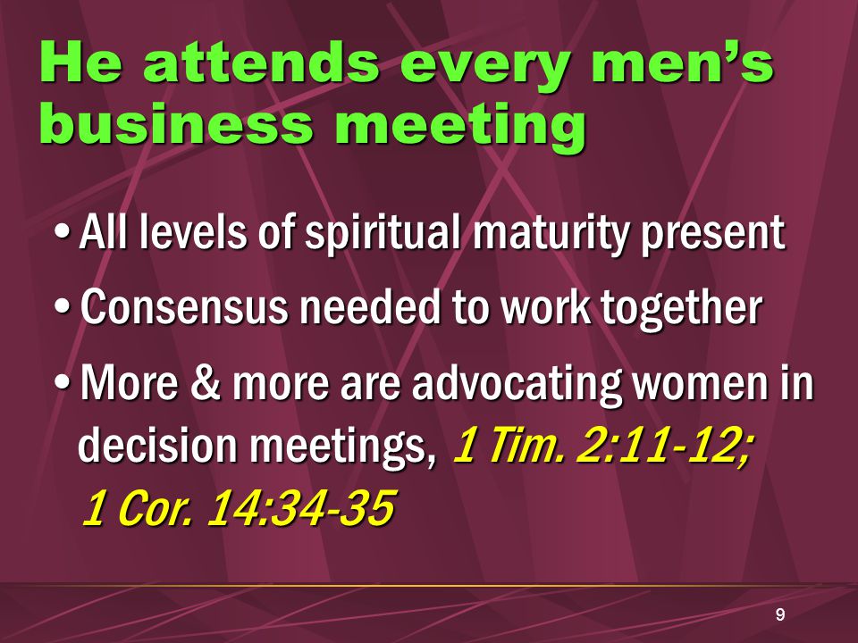 9 He attends every men’s business meeting All levels of spiritual maturity presentAll levels of spiritual maturity present Consensus needed to work togetherConsensus needed to work together More & more are advocating women in decision meetings, 1 Tim.