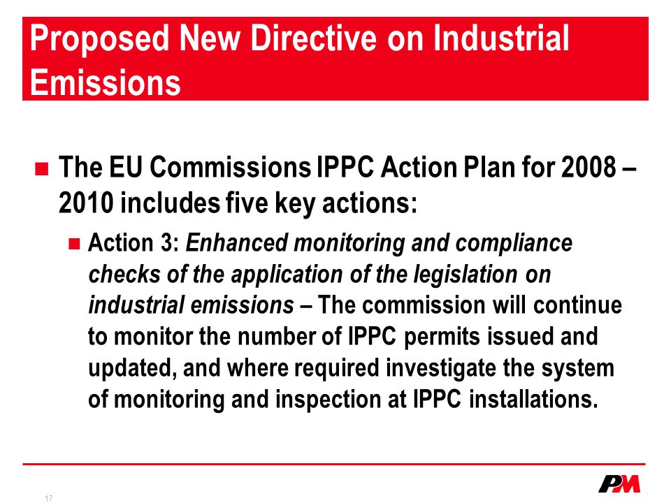 17 Proposed New Directive on Industrial Emissions The EU Commissions IPPC Action Plan for 2008 – 2010 includes five key actions: Action 3: Enhanced monitoring and compliance checks of the application of the legislation on industrial emissions – The commission will continue to monitor the number of IPPC permits issued and updated, and where required investigate the system of monitoring and inspection at IPPC installations.