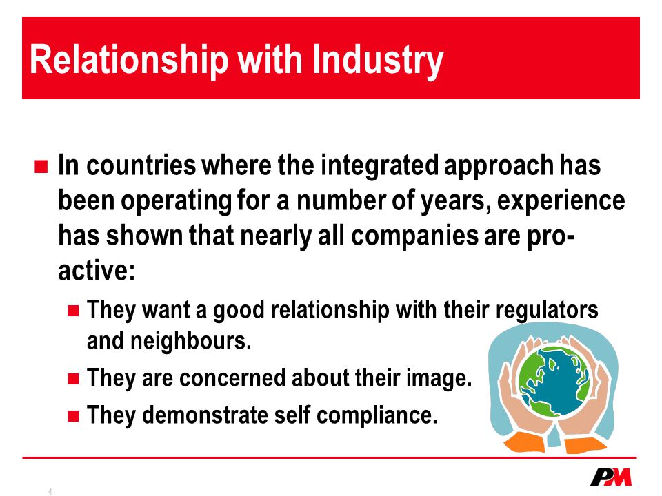 4 Relationship with Industry In countries where the integrated approach has been operating for a number of years, experience has shown that nearly all companies are pro- active: They want a good relationship with their regulators and neighbours.