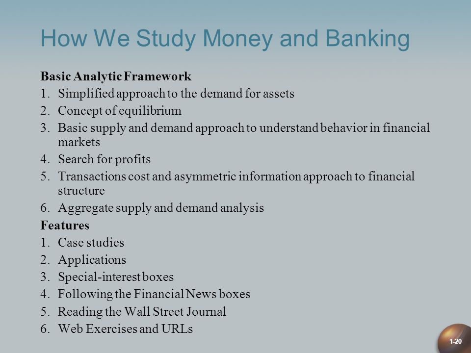 1-20 How We Study Money and Banking Basic Analytic Framework 1.Simplified approach to the demand for assets 2.Concept of equilibrium 3.Basic supply and demand approach to understand behavior in financial markets 4.Search for profits 5.Transactions cost and asymmetric information approach to financial structure 6.Aggregate supply and demand analysis Features 1.Case studies 2.Applications 3.Special-interest boxes 4.Following the Financial News boxes 5.Reading the Wall Street Journal 6.Web Exercises and URLs