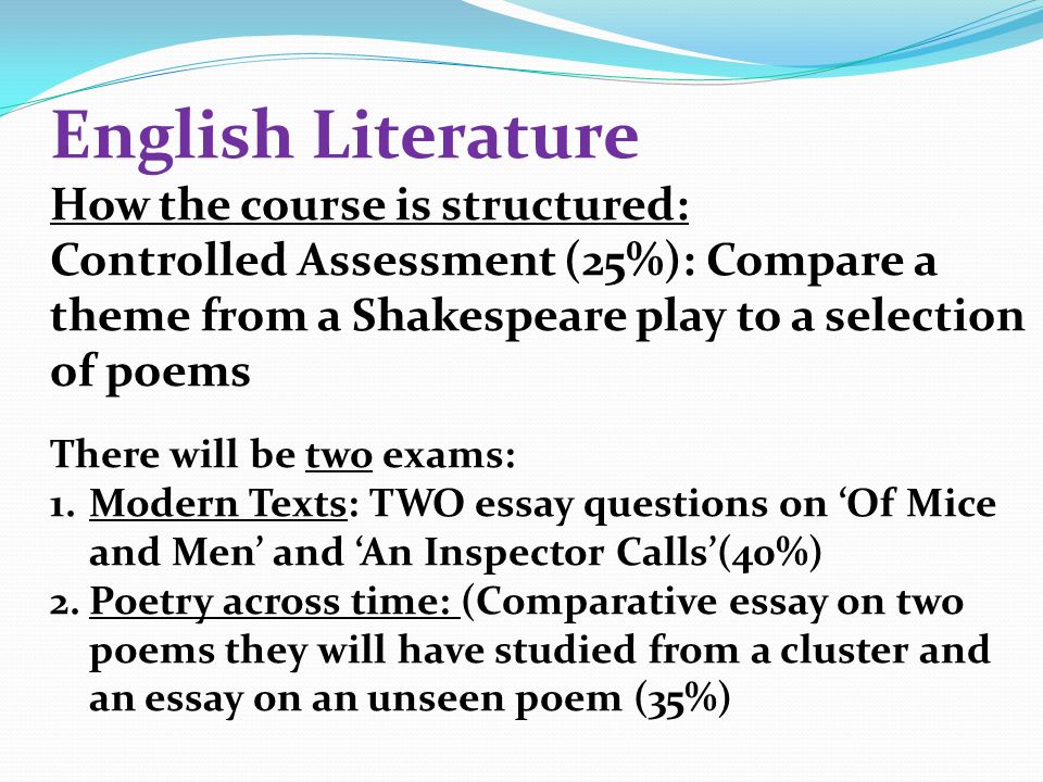 English Literature How the course is structured: Controlled Assessment (25%): Compare a theme from a Shakespeare play to a selection of poems There will be two exams: 1.Modern Texts: TWO essay questions on ‘Of Mice and Men’ and ‘An Inspector Calls’(40%) 2.Poetry across time: (Comparative essay on two poems they will have studied from a cluster and an essay on an unseen poem (35%)