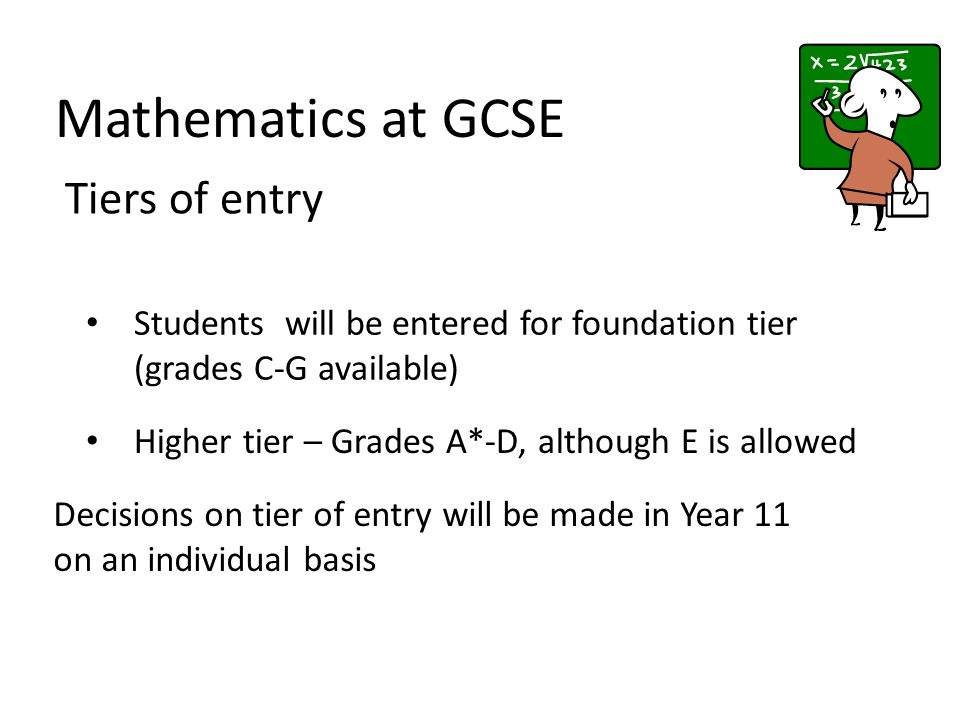 Mathematics at GCSE Tiers of entry Students will be entered for foundation tier (grades C-G available) Decisions on tier of entry will be made in Year 11 on an individual basis Higher tier – Grades A*-D, although E is allowed