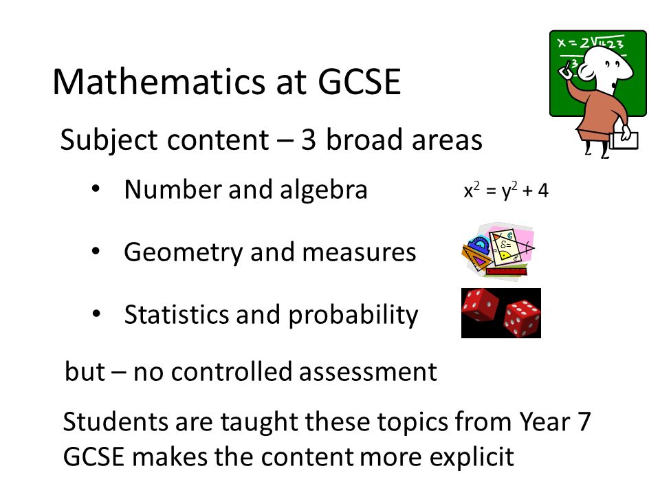 Mathematics at GCSE Subject content – 3 broad areas Number and algebra x 2 = y Geometry and measures Statistics and probability but – no controlled assessment Students are taught these topics from Year 7 GCSE makes the content more explicit