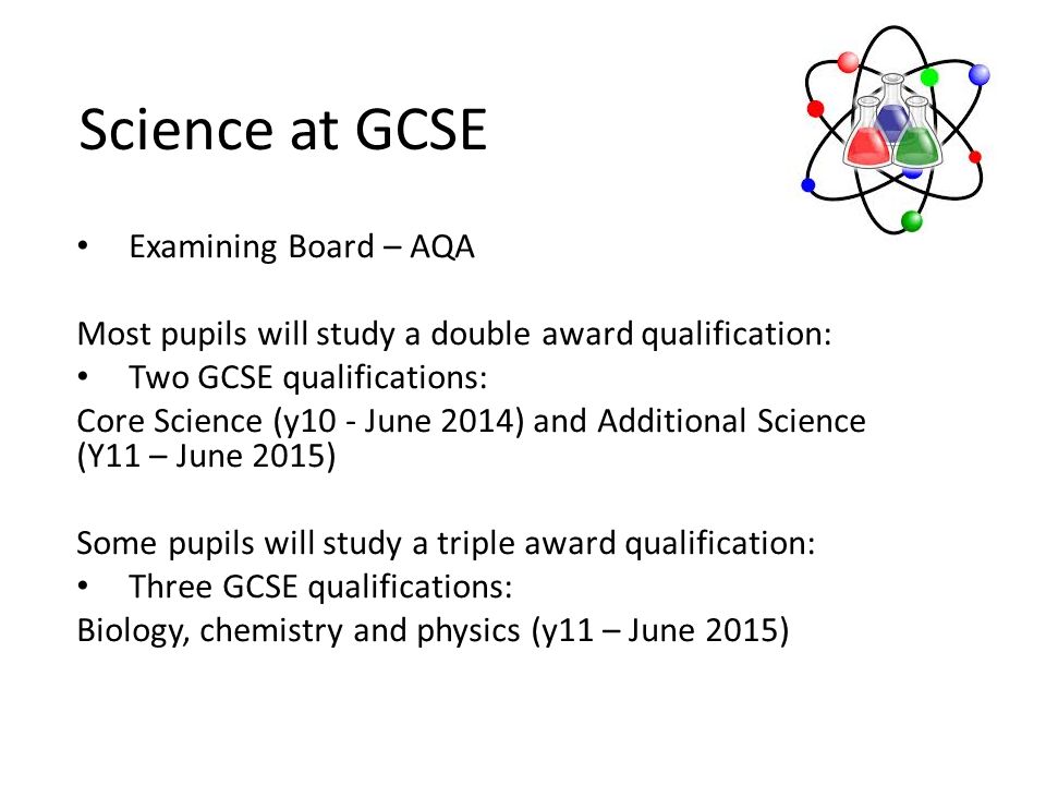Science at GCSE Examining Board – AQA Most pupils will study a double award qualification: Two GCSE qualifications: Core Science (y10 - June 2014) and Additional Science (Y11 – June 2015) Some pupils will study a triple award qualification: Three GCSE qualifications: Biology, chemistry and physics (y11 – June 2015)