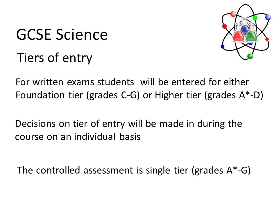 GCSE Science Tiers of entry For written exams students will be entered for either Foundation tier (grades C-G) or Higher tier (grades A*-D) Decisions on tier of entry will be made in during the course on an individual basis The controlled assessment is single tier (grades A*-G)