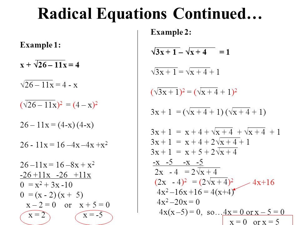 Radical Equations Continued… Example 1: x +  26 – 11x = 4  26 – 11x = 4 - x (  26 – 11x) 2 = (4 – x) 2 26 – 11x = (4-x) (4-x) x = 16 –4x –4x +x 2 26 –11x = 16 –8x + x x 0 = x 2 + 3x = (x - 2) (x + 5) x – 2 = 0 or x + 5 = 0 x = 2 x = -5 Example 2:  3x + 1 –  x + 4 = 1  3x + 1 =  x (  3x + 1) 2 = (  x ) 2 3x + 1 = (  x ) (  x ) 3x + 1 = x  x  x x + 1 = x  x x + 1 = x  x + 4 -x -5 -x -5 2x - 4 = 2  x + 4 (2x - 4) 2 = (2  x + 4) 2 4x 2 –16x +16 = 4(x+4) 4x 2 –20x = 0 4x(x –5) = 0, so…4x = 0 or x – 5 = 0 x = 0 or x = 5 4x+16