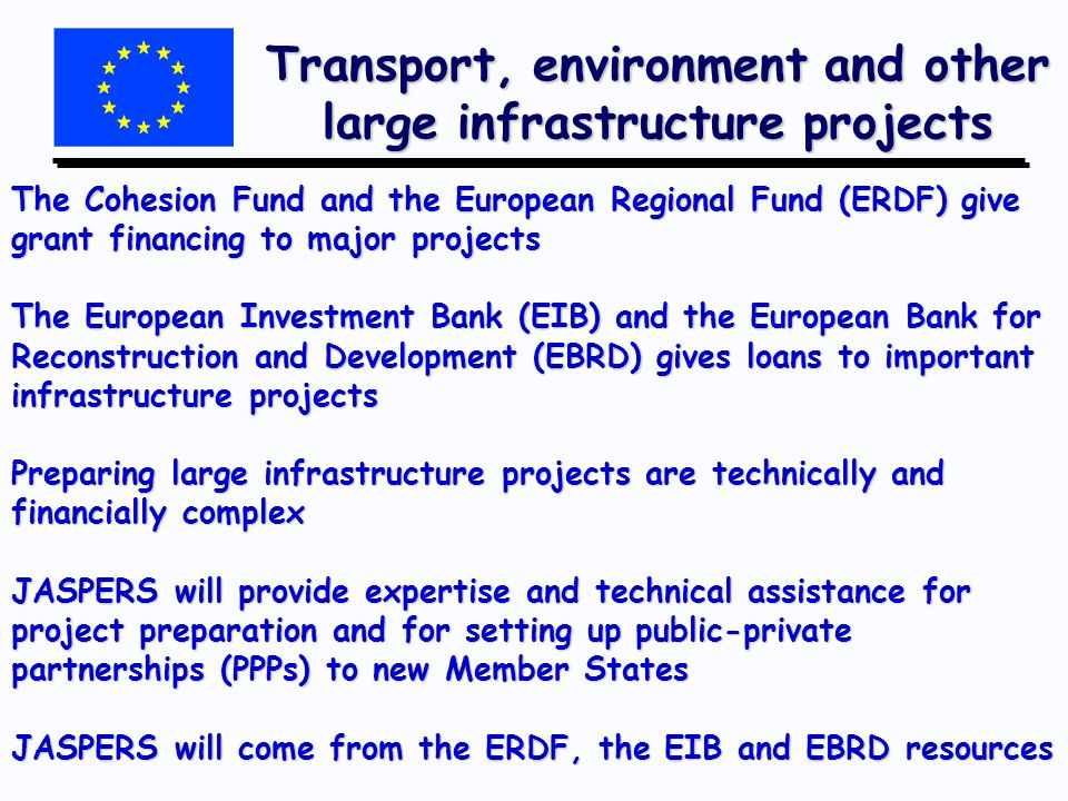 Transport, environment and other large infrastructure projects The Cohesion Fund and the European Regional Fund (ERDF) give grant financing to major projects The European Investment Bank (EIB) and the European Bank for Reconstruction and Development (EBRD) gives loans to important infrastructure projects Preparing large infrastructure projects are technically and financially complex JASPERS will provide expertise and technical assistance for project preparation and for setting up public-private partnerships (PPPs) to new Member States JASPERS will come from the ERDF, the EIB and EBRD resources