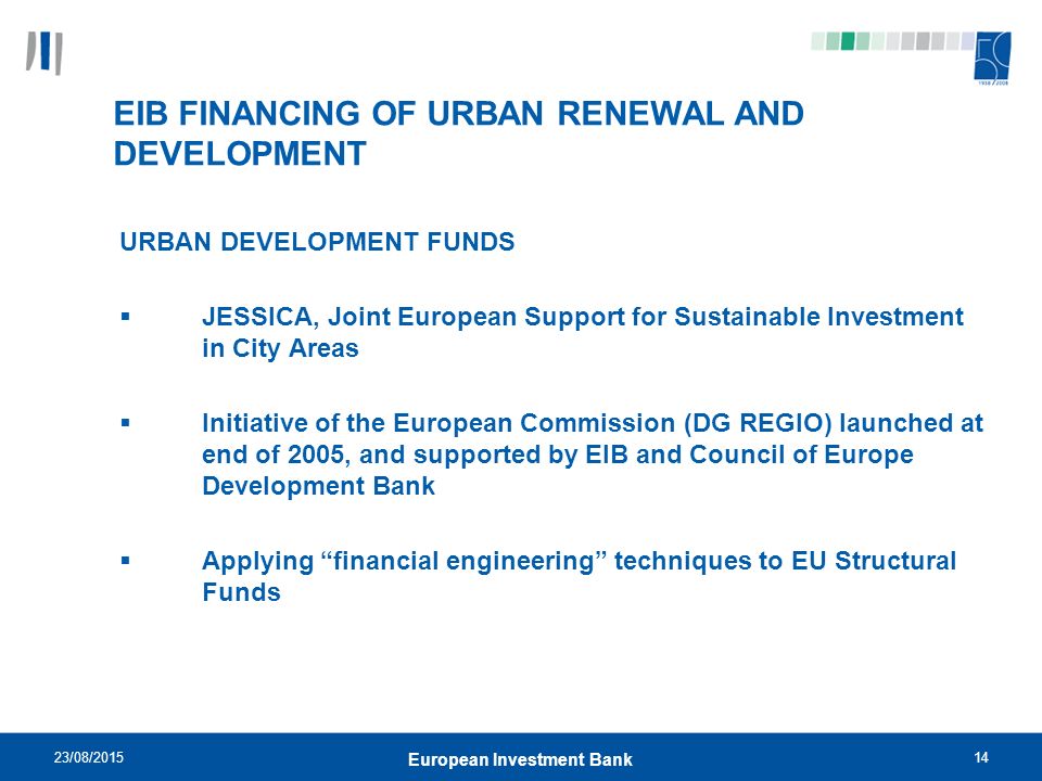 23/08/ European Investment Bank EIB FINANCING OF URBAN RENEWAL AND DEVELOPMENT URBAN DEVELOPMENT FUNDS  JESSICA, Joint European Support for Sustainable Investment in City Areas  Initiative of the European Commission (DG REGIO) launched at end of 2005, and supported by EIB and Council of Europe Development Bank  Applying financial engineering techniques to EU Structural Funds