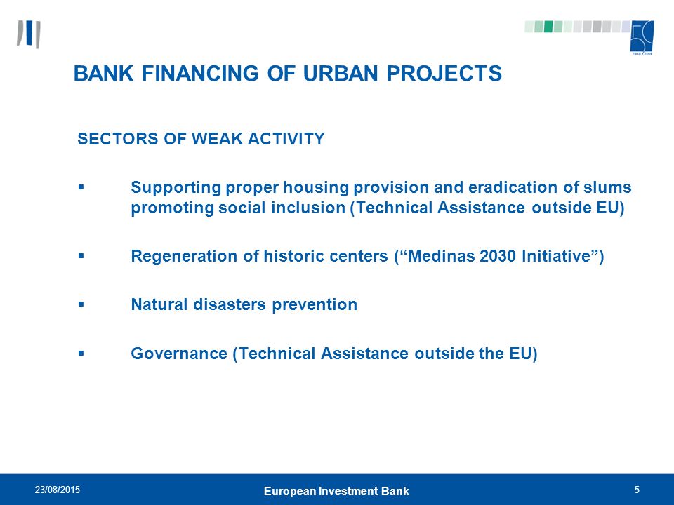 23/08/20155 European Investment Bank BANK FINANCING OF URBAN PROJECTS SECTORS OF WEAK ACTIVITY  Supporting proper housing provision and eradication of slums promoting social inclusion (Technical Assistance outside EU)  Regeneration of historic centers ( Medinas 2030 Initiative )  Natural disasters prevention  Governance (Technical Assistance outside the EU)