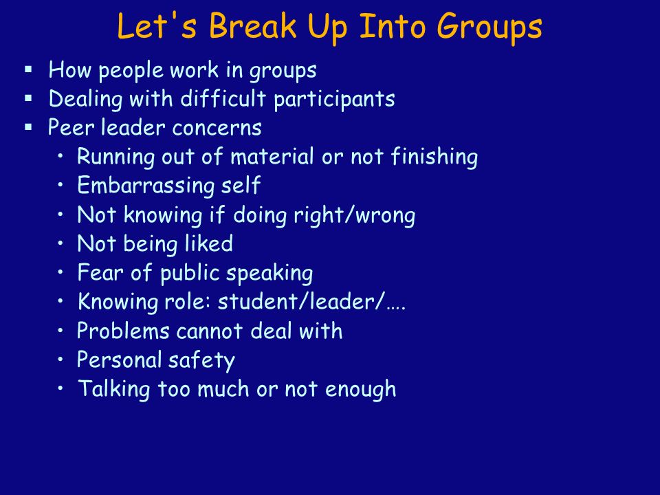 Let s Break Up Into Groups  How people work in groups  Dealing with difficult participants  Peer leader concerns Running out of material or not finishing Embarrassing self Not knowing if doing right/wrong Not being liked Fear of public speaking Knowing role: student/leader/….