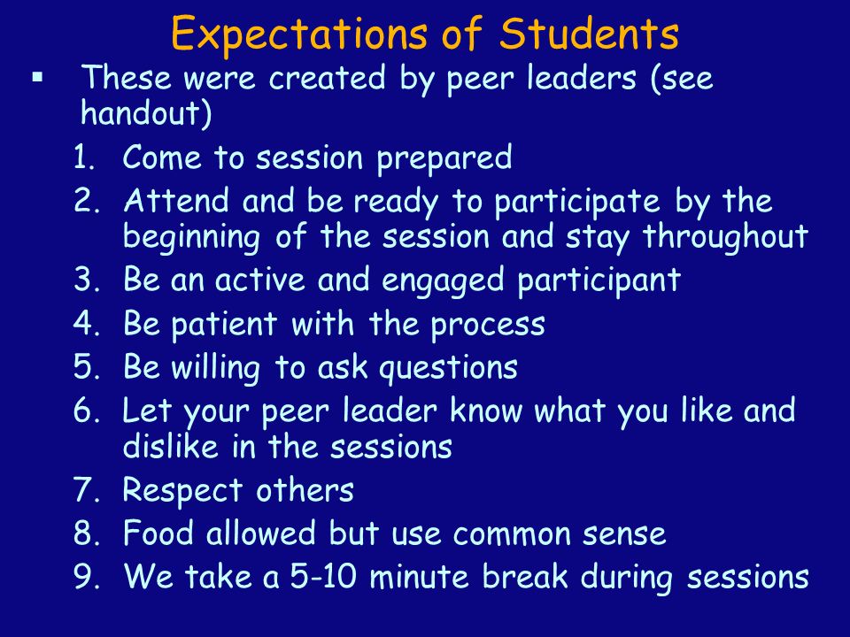 Expectations of Students  These were created by peer leaders (see handout) 1.Come to session prepared 2.Attend and be ready to participate by the beginning of the session and stay throughout 3.Be an active and engaged participant 4.Be patient with the process 5.Be willing to ask questions 6.Let your peer leader know what you like and dislike in the sessions 7.Respect others 8.Food allowed but use common sense 9.We take a 5-10 minute break during sessions