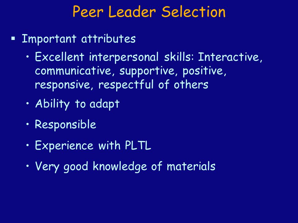 Peer Leader Selection  Important attributes Excellent interpersonal skills: Interactive, communicative, supportive, positive, responsive, respectful of others Ability to adapt Responsible Experience with PLTL Very good knowledge of materials